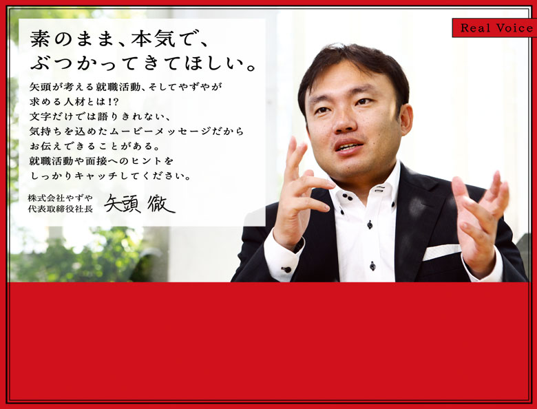 素のまま、本気で、ぶつかってきてほしい。矢頭が考える就職活動、そしてやずやが求める人材とは！？文字だけでは語りきれない、気持ちを込めたムービーメッセージだからお伝えできることがある。就職活動や面接へのヒントをしっかりキャッチしてあげてください。株式会社やずや　代表取締役　矢頭徹