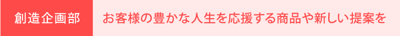 企画部・新規事業部：お客様の豊かな人生を応援する商品や新しい提案を