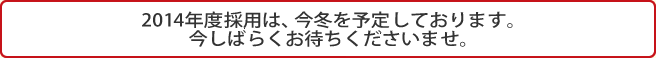 2014年度採用は、今冬を予定しております。今しばらくお待ちくださいませ。