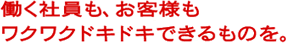 働く社員も、お客さまもワクワクドキドキできるものを